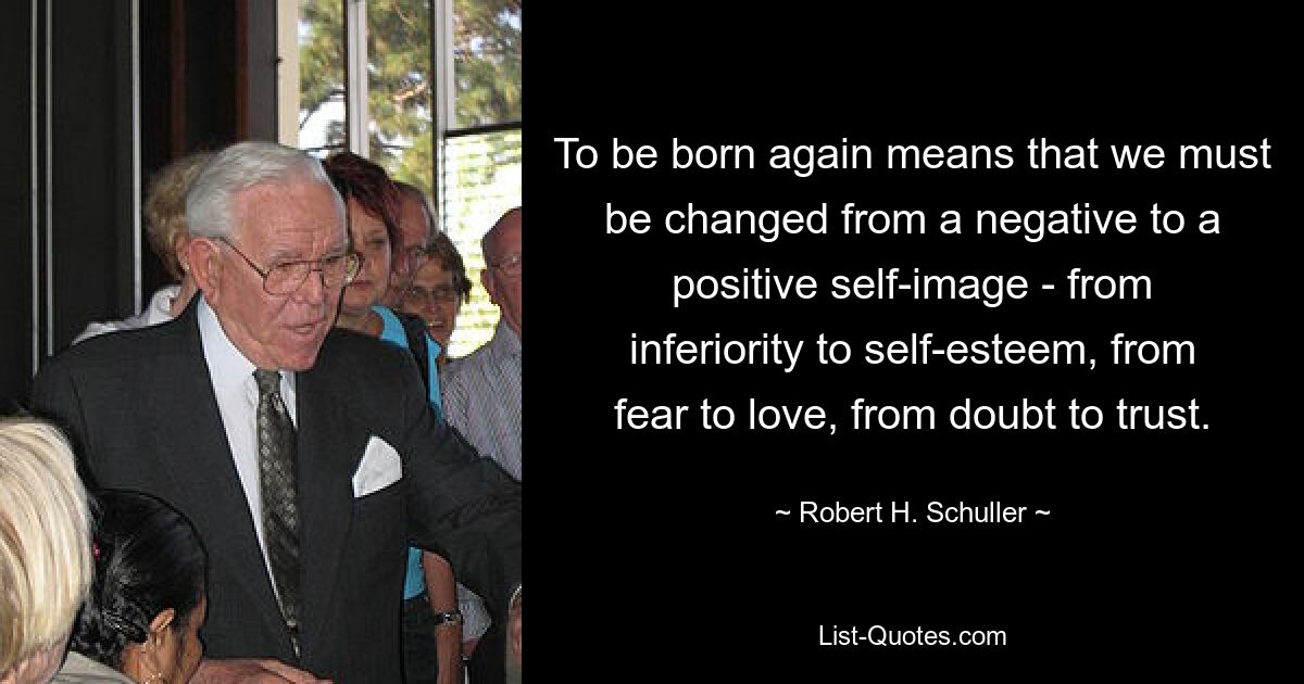 To be born again means that we must be changed from a negative to a positive self-image - from inferiority to self-esteem, from fear to love, from doubt to trust. — © Robert H. Schuller