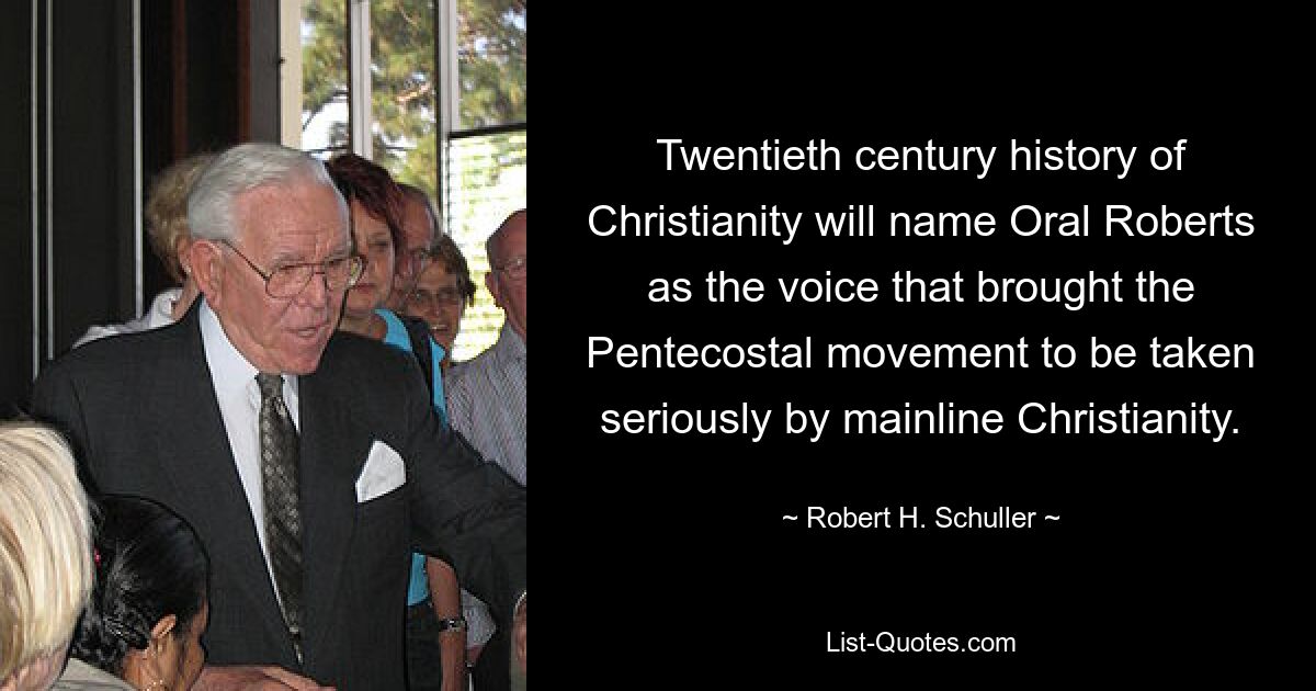 Twentieth century history of Christianity will name Oral Roberts as the voice that brought the Pentecostal movement to be taken seriously by mainline Christianity. — © Robert H. Schuller