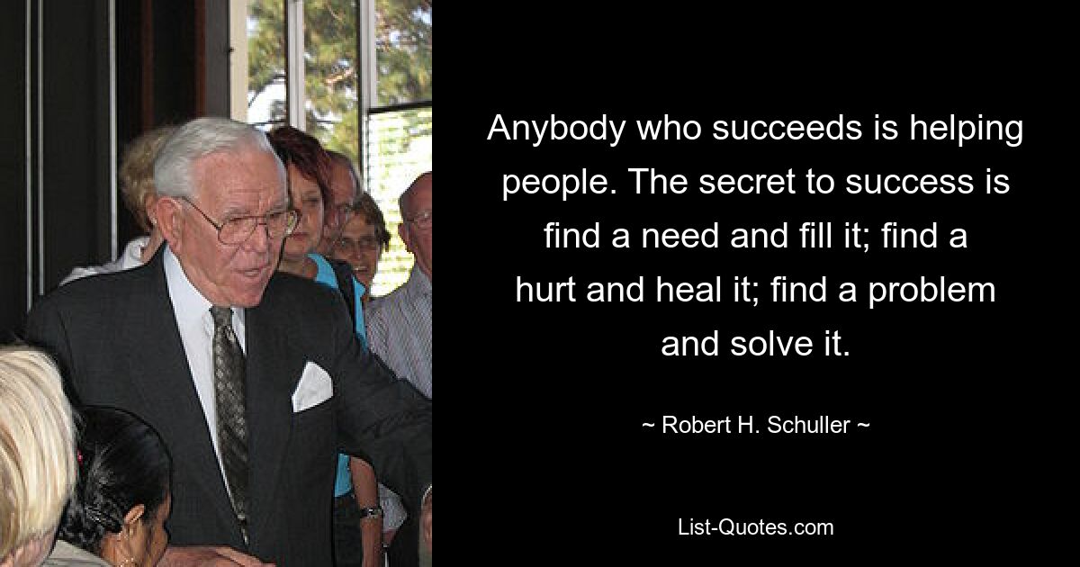 Anybody who succeeds is helping people. The secret to success is find a need and fill it; find a hurt and heal it; find a problem and solve it. — © Robert H. Schuller