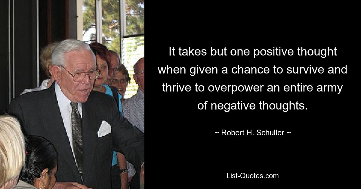 It takes but one positive thought when given a chance to survive and thrive to overpower an entire army of negative thoughts. — © Robert H. Schuller