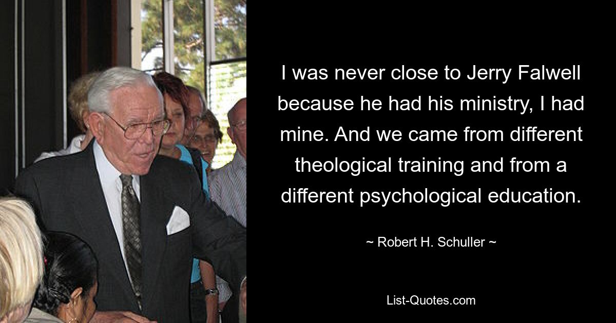 I was never close to Jerry Falwell because he had his ministry, I had mine. And we came from different theological training and from a different psychological education. — © Robert H. Schuller