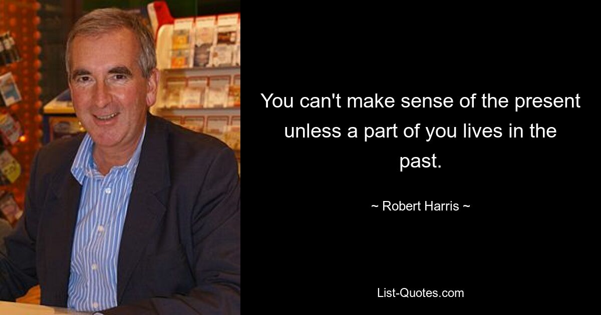 You can't make sense of the present unless a part of you lives in the past. — © Robert Harris