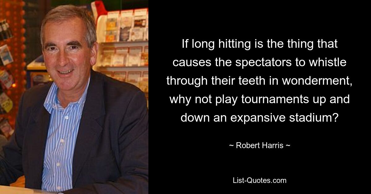 If long hitting is the thing that causes the spectators to whistle through their teeth in wonderment, why not play tournaments up and down an expansive stadium? — © Robert Harris