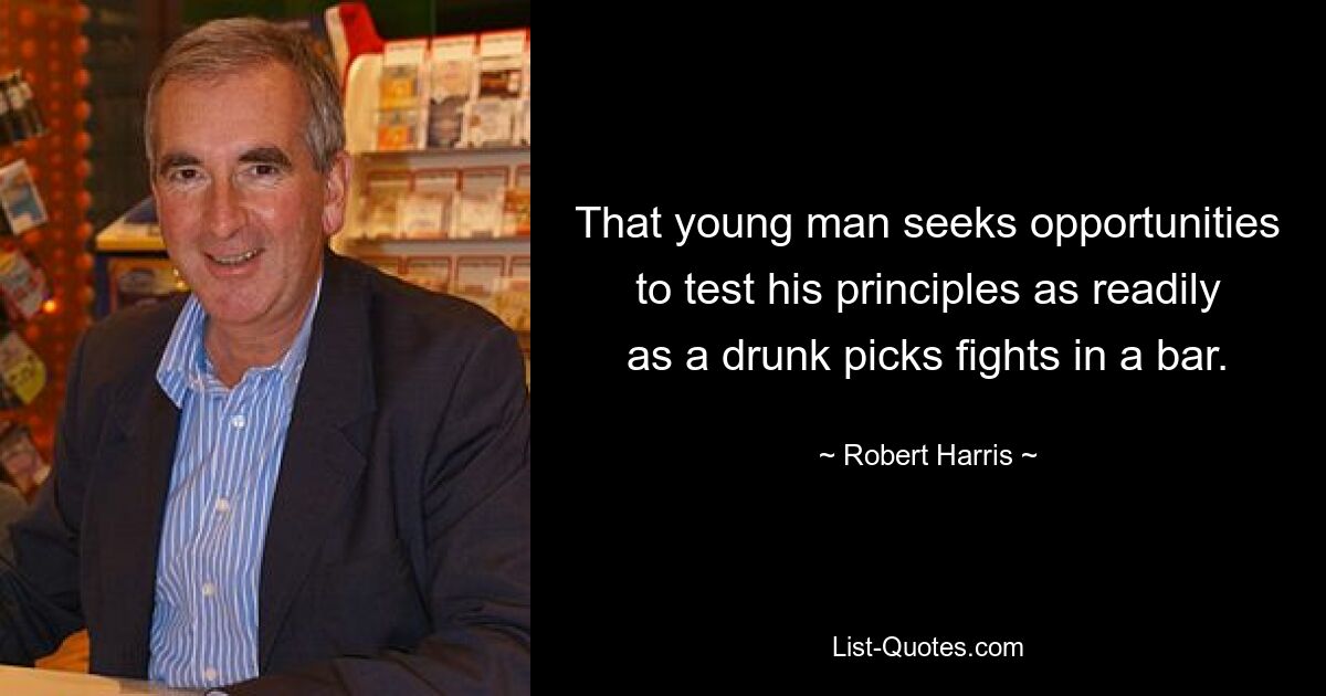 That young man seeks opportunities to test his principles as readily as a drunk picks fights in a bar. — © Robert Harris