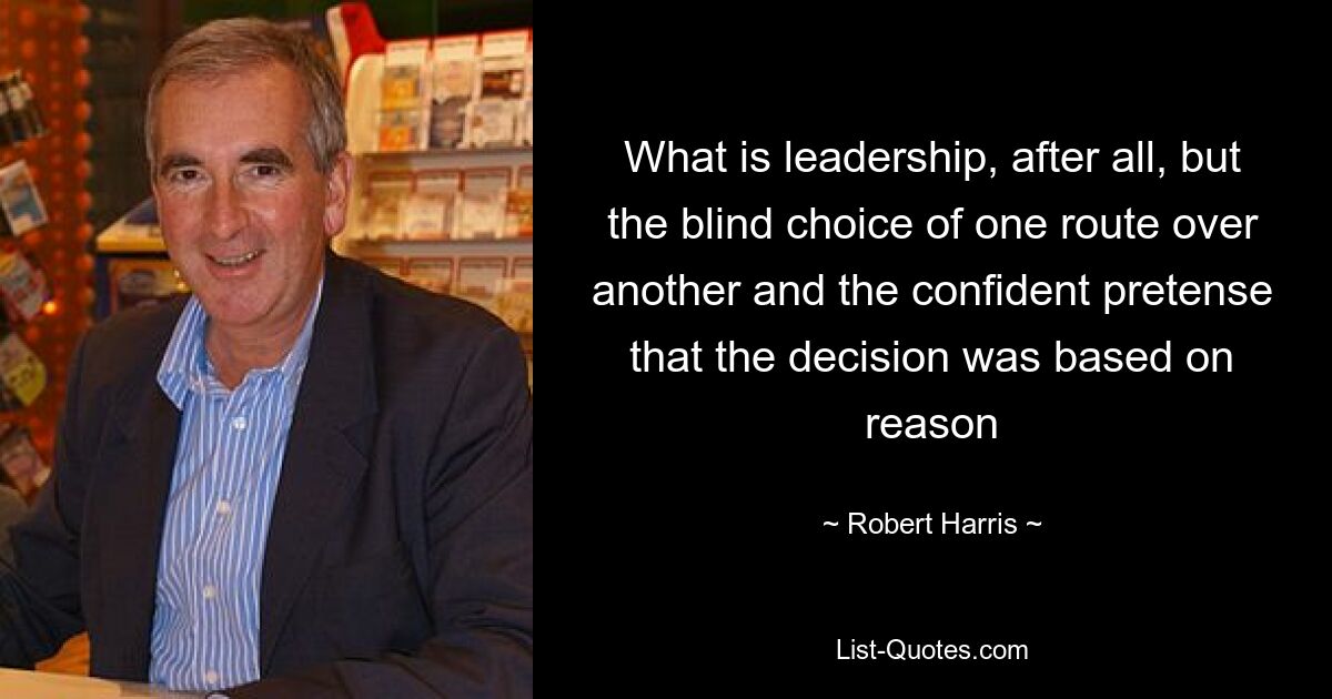 What is leadership, after all, but the blind choice of one route over another and the confident pretense that the decision was based on reason — © Robert Harris