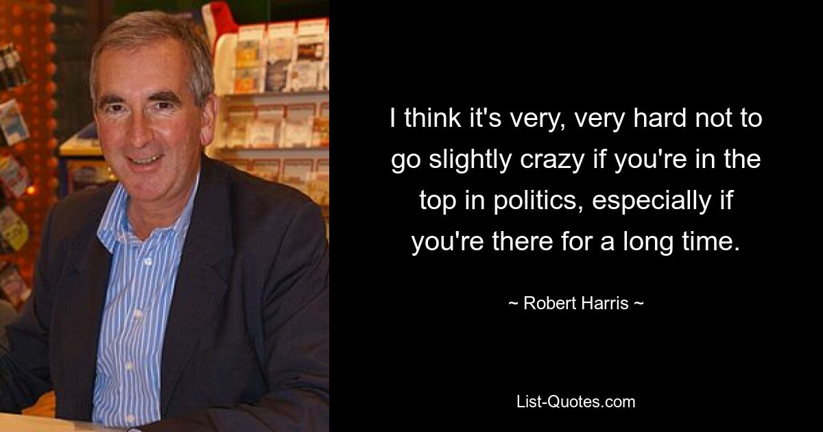 I think it's very, very hard not to go slightly crazy if you're in the top in politics, especially if you're there for a long time. — © Robert Harris