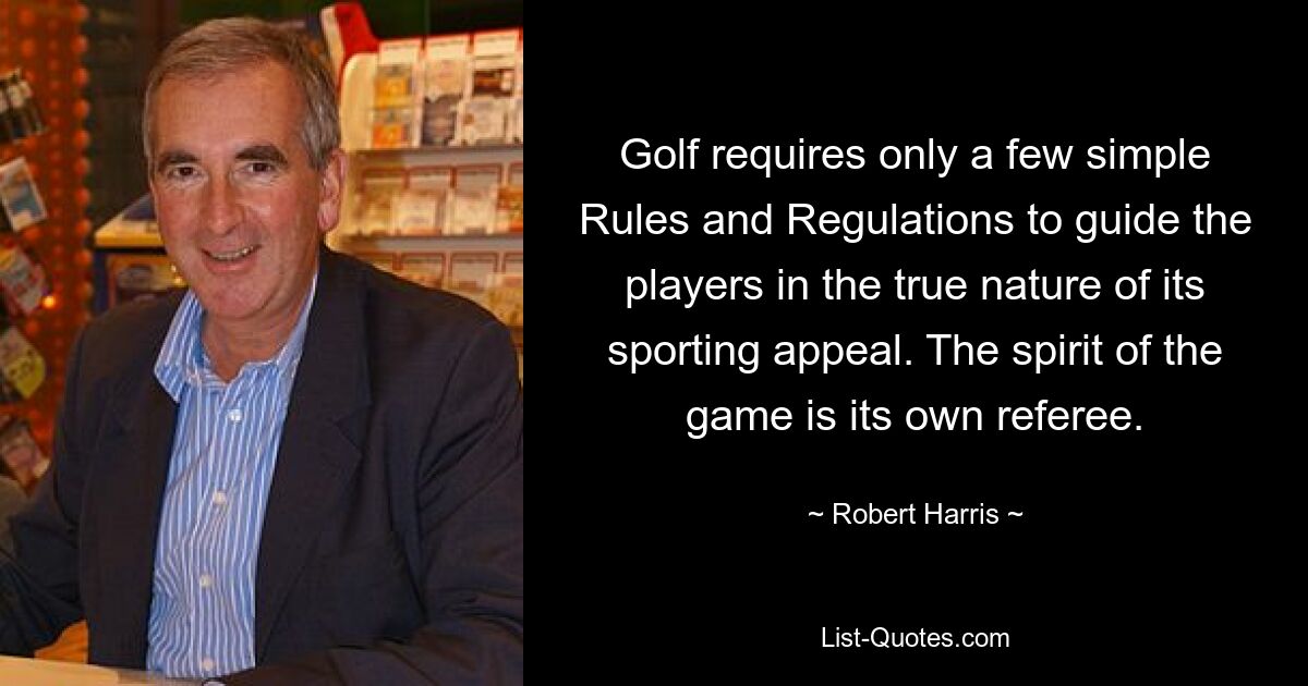 Golf requires only a few simple Rules and Regulations to guide the players in the true nature of its sporting appeal. The spirit of the game is its own referee. — © Robert Harris