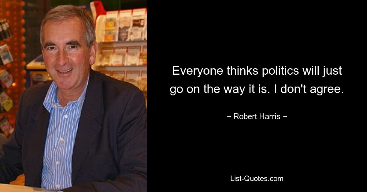 Everyone thinks politics will just go on the way it is. I don't agree. — © Robert Harris