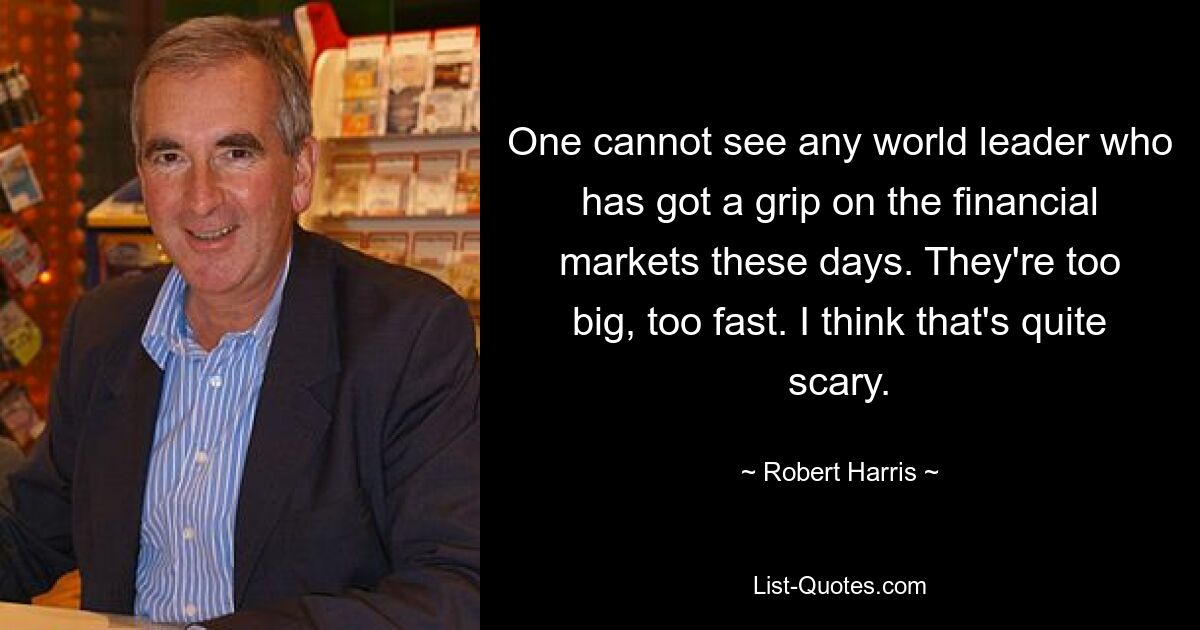 One cannot see any world leader who has got a grip on the financial markets these days. They're too big, too fast. I think that's quite scary. — © Robert Harris