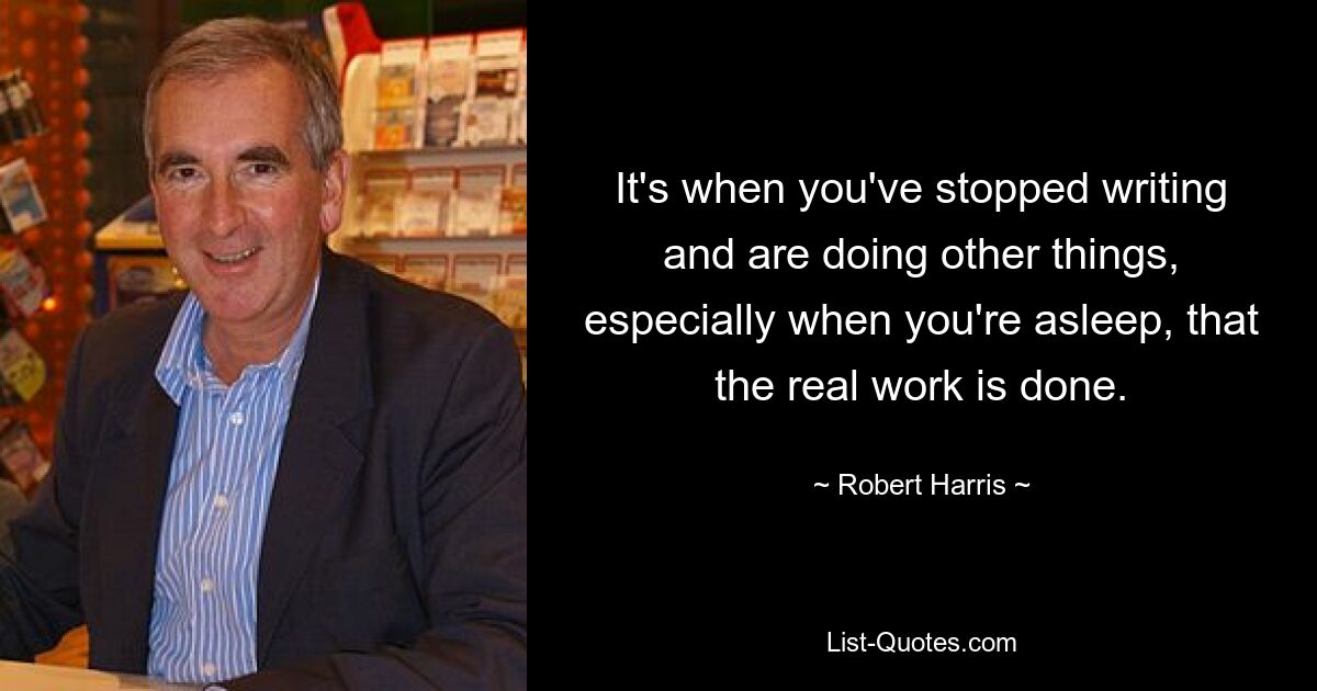 It's when you've stopped writing and are doing other things, especially when you're asleep, that the real work is done. — © Robert Harris