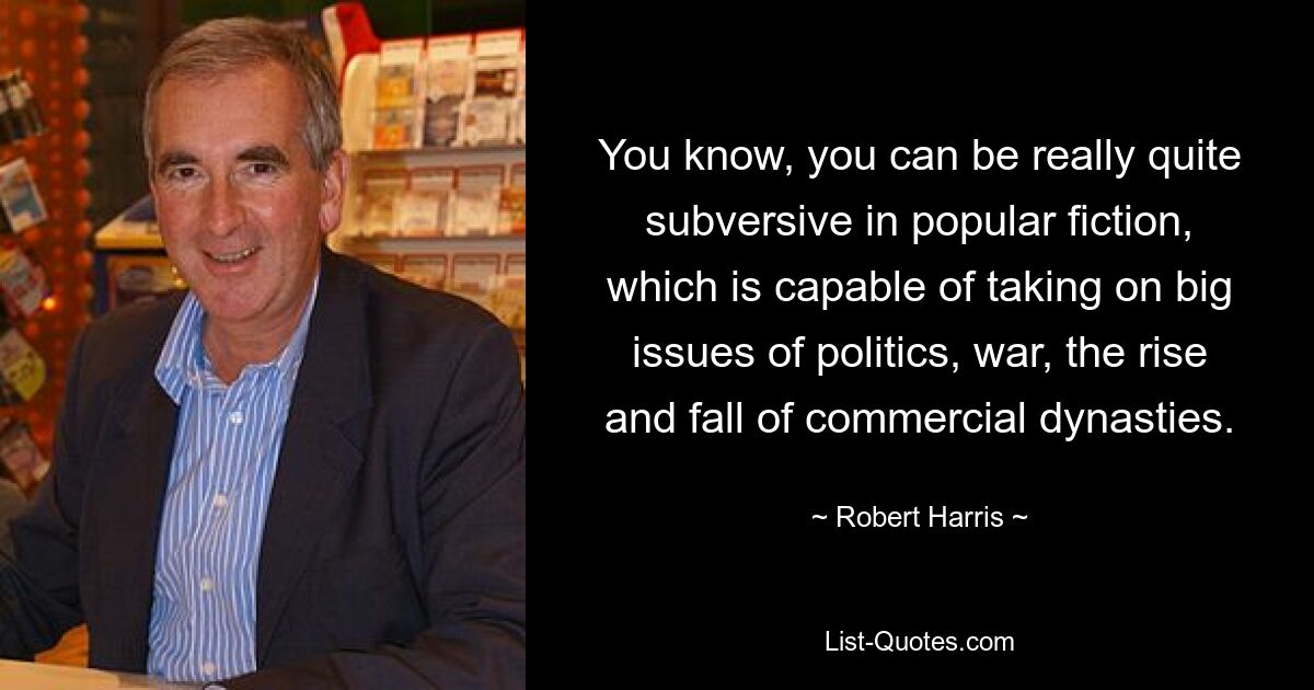 You know, you can be really quite subversive in popular fiction, which is capable of taking on big issues of politics, war, the rise and fall of commercial dynasties. — © Robert Harris