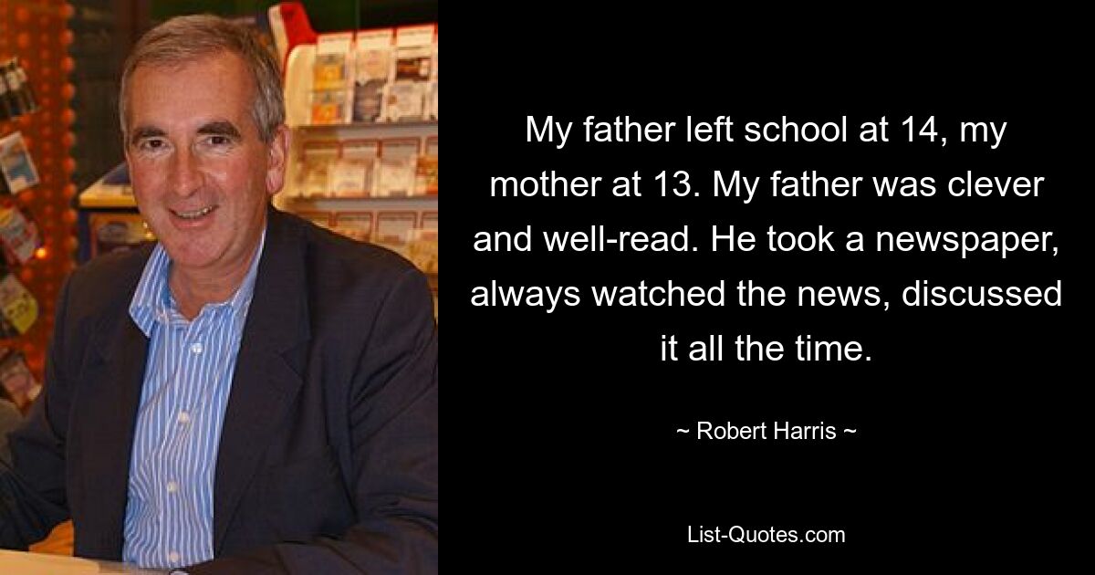 My father left school at 14, my mother at 13. My father was clever and well-read. He took a newspaper, always watched the news, discussed it all the time. — © Robert Harris