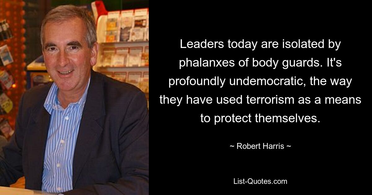 Leaders today are isolated by phalanxes of body guards. It's profoundly undemocratic, the way they have used terrorism as a means to protect themselves. — © Robert Harris