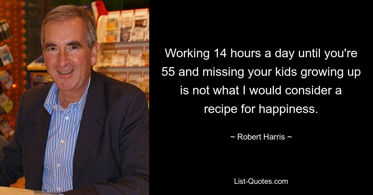 Working 14 hours a day until you're 55 and missing your kids growing up is not what I would consider a recipe for happiness. — © Robert Harris