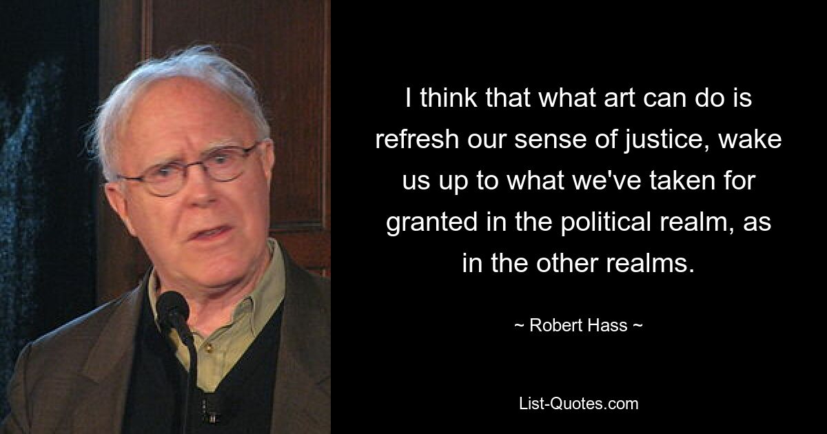 I think that what art can do is refresh our sense of justice, wake us up to what we've taken for granted in the political realm, as in the other realms. — © Robert Hass