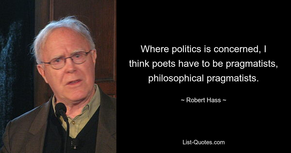 Where politics is concerned, I think poets have to be pragmatists, philosophical pragmatists. — © Robert Hass