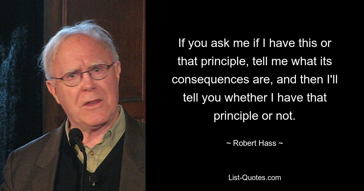 If you ask me if I have this or that principle, tell me what its consequences are, and then I'll tell you whether I have that principle or not. — © Robert Hass