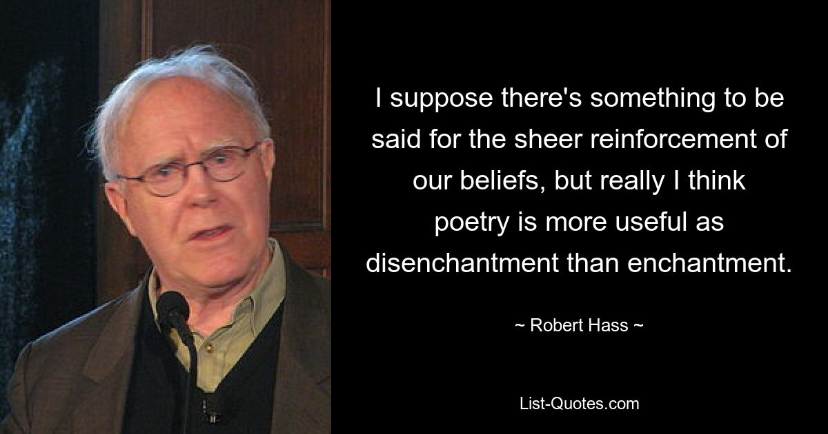 I suppose there's something to be said for the sheer reinforcement of our beliefs, but really I think poetry is more useful as disenchantment than enchantment. — © Robert Hass