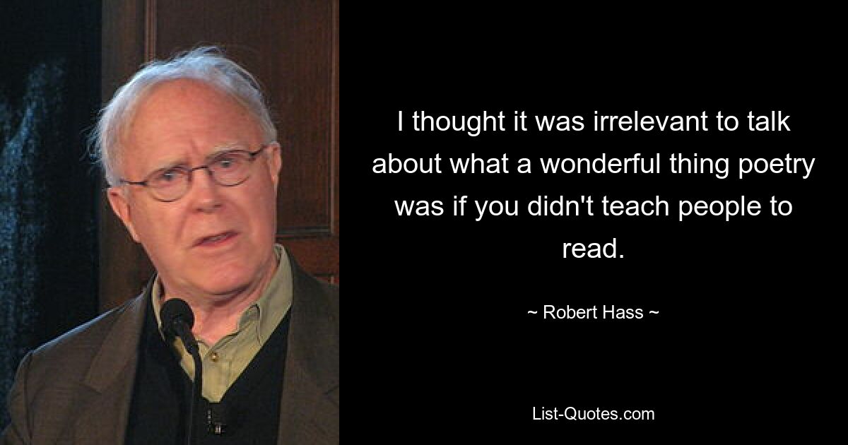 I thought it was irrelevant to talk about what a wonderful thing poetry was if you didn't teach people to read. — © Robert Hass