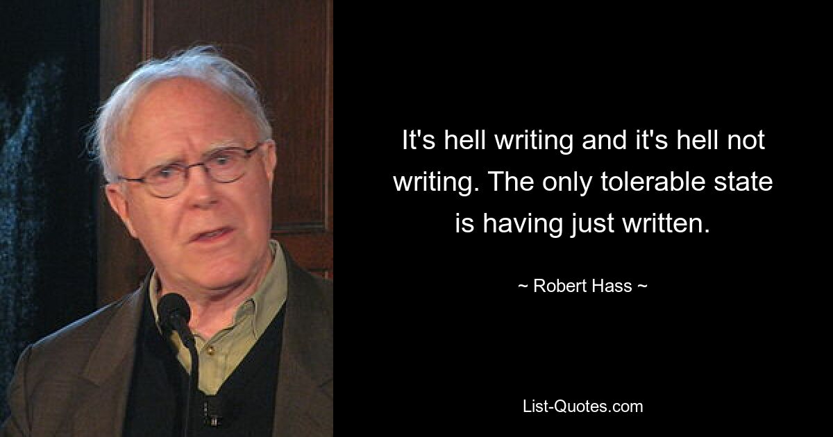 It's hell writing and it's hell not writing. The only tolerable state is having just written. — © Robert Hass