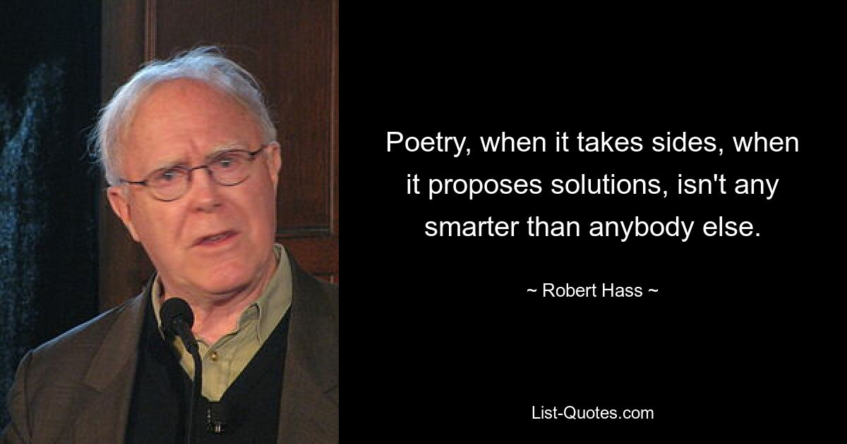 Poetry, when it takes sides, when it proposes solutions, isn't any smarter than anybody else. — © Robert Hass