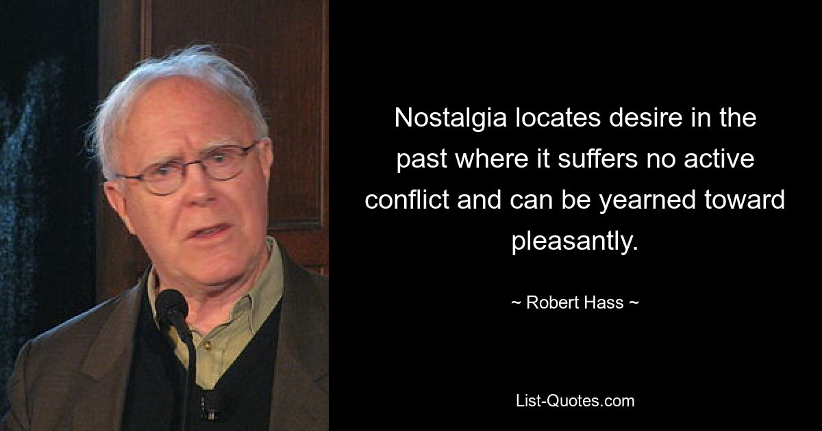 Nostalgia locates desire in the past where it suffers no active conflict and can be yearned toward pleasantly. — © Robert Hass