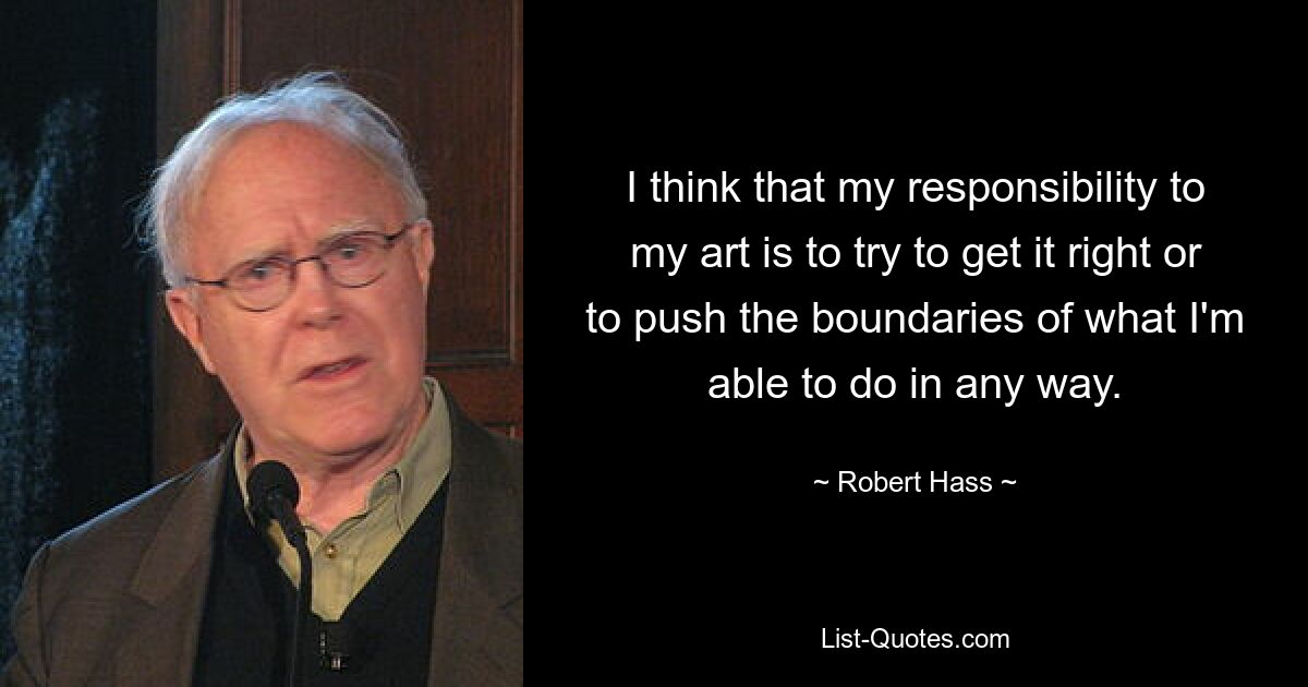 I think that my responsibility to my art is to try to get it right or to push the boundaries of what I'm able to do in any way. — © Robert Hass