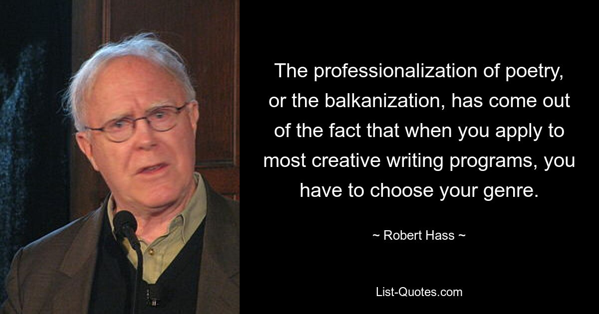 The professionalization of poetry, or the balkanization, has come out of the fact that when you apply to most creative writing programs, you have to choose your genre. — © Robert Hass