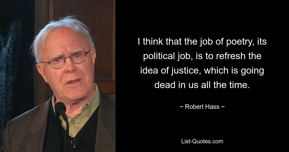 I think that the job of poetry, its political job, is to refresh the idea of justice, which is going dead in us all the time. — © Robert Hass