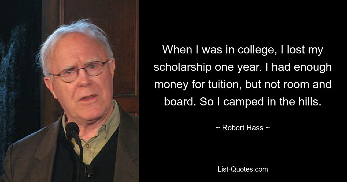 When I was in college, I lost my scholarship one year. I had enough money for tuition, but not room and board. So I camped in the hills. — © Robert Hass