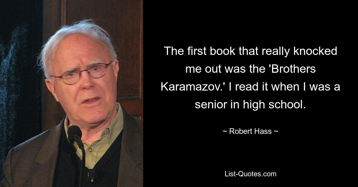 The first book that really knocked me out was the 'Brothers Karamazov.' I read it when I was a senior in high school. — © Robert Hass