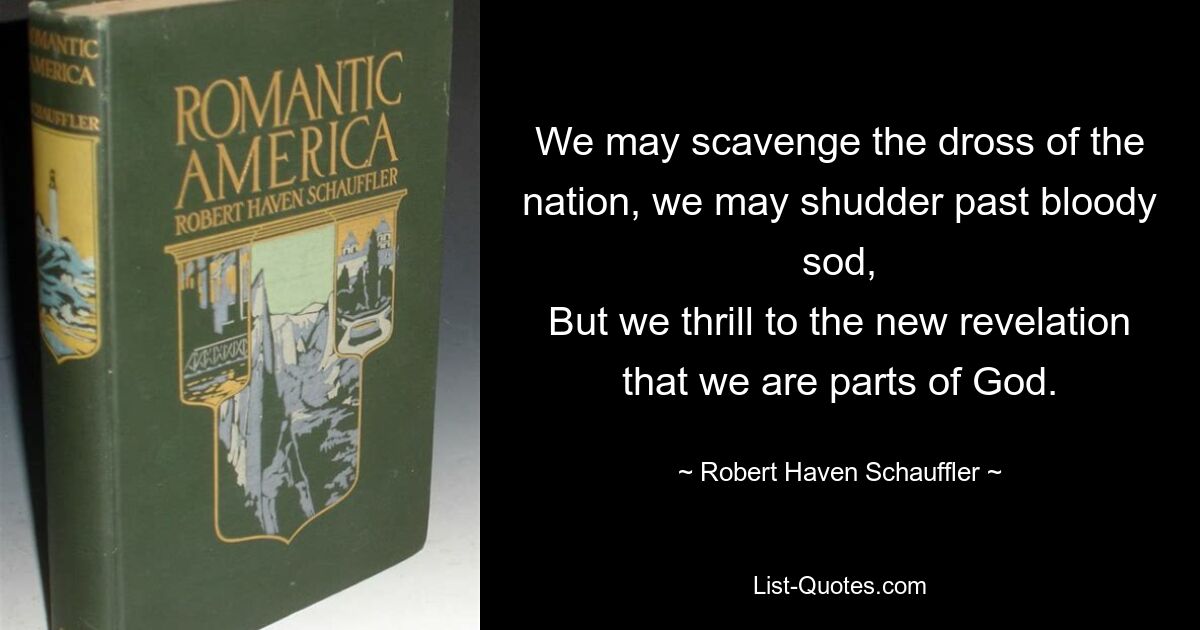 We may scavenge the dross of the nation, we may shudder past bloody sod,
But we thrill to the new revelation that we are parts of God. — © Robert Haven Schauffler