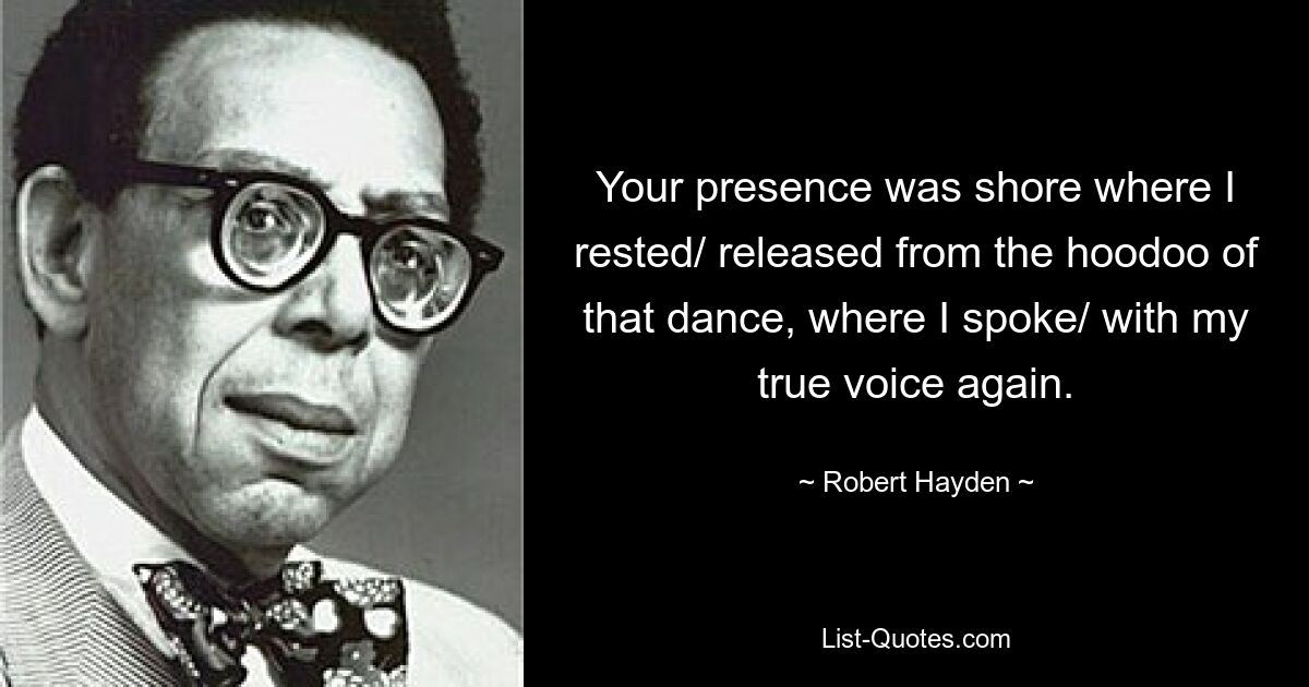 Your presence was shore where I rested/ released from the hoodoo of that dance, where I spoke/ with my true voice again. — © Robert Hayden