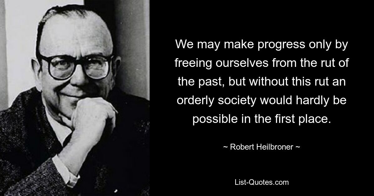 We may make progress only by freeing ourselves from the rut of the past, but without this rut an orderly society would hardly be possible in the first place. — © Robert Heilbroner