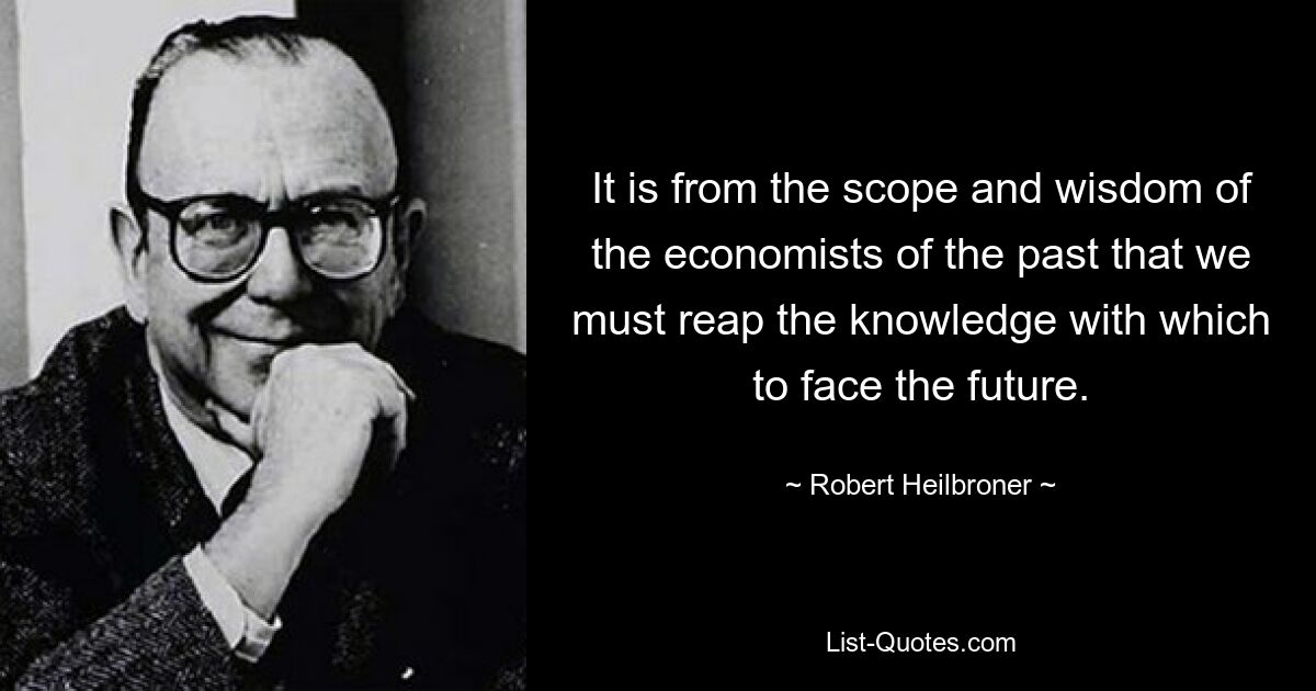 It is from the scope and wisdom of the economists of the past that we must reap the knowledge with which to face the future. — © Robert Heilbroner