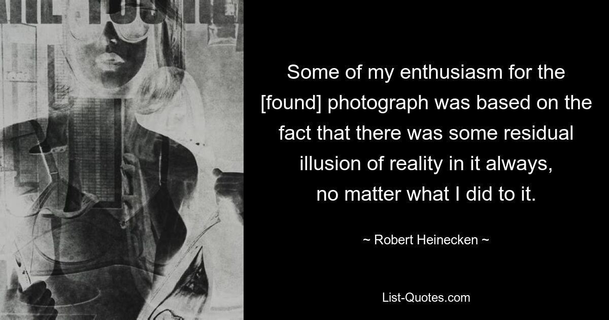 Some of my enthusiasm for the [found] photograph was based on the fact that there was some residual illusion of reality in it always, no matter what I did to it. — © Robert Heinecken