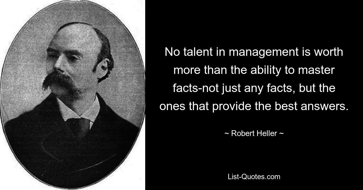 No talent in management is worth more than the ability to master facts-not just any facts, but the ones that provide the best answers. — © Robert Heller