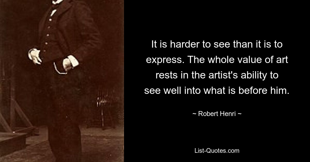 It is harder to see than it is to express. The whole value of art rests in the artist's ability to see well into what is before him. — © Robert Henri