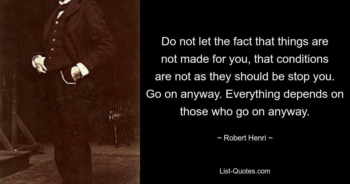 Do not let the fact that things are not made for you, that conditions are not as they should be stop you. Go on anyway. Everything depends on those who go on anyway. — © Robert Henri