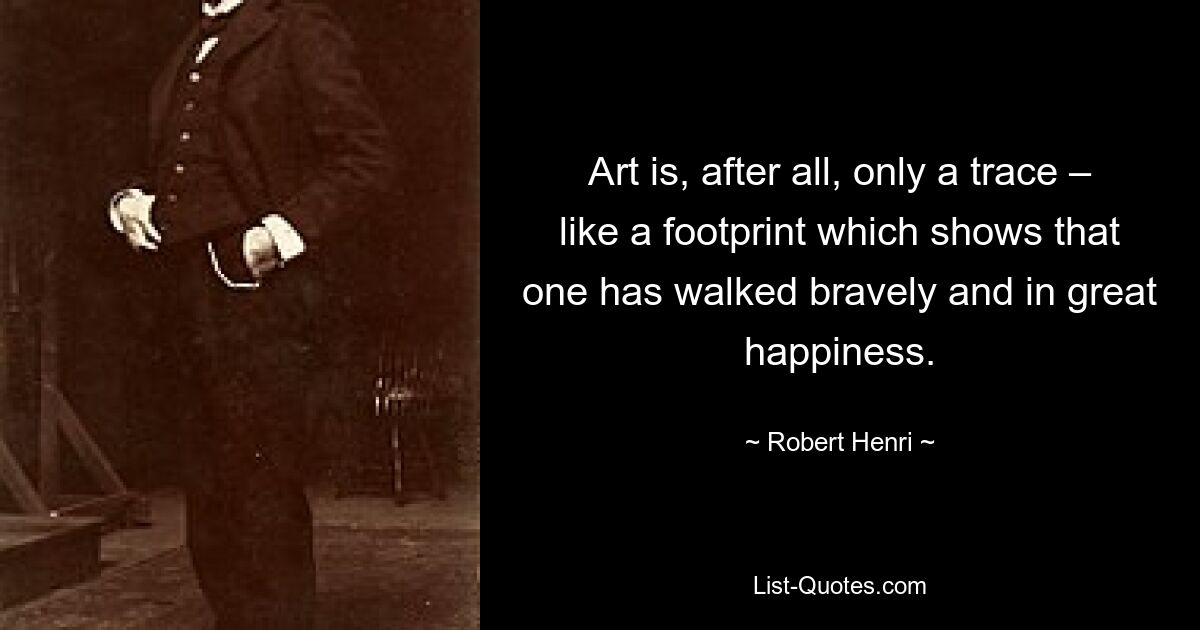 Art is, after all, only a trace – like a footprint which shows that one has walked bravely and in great happiness. — © Robert Henri