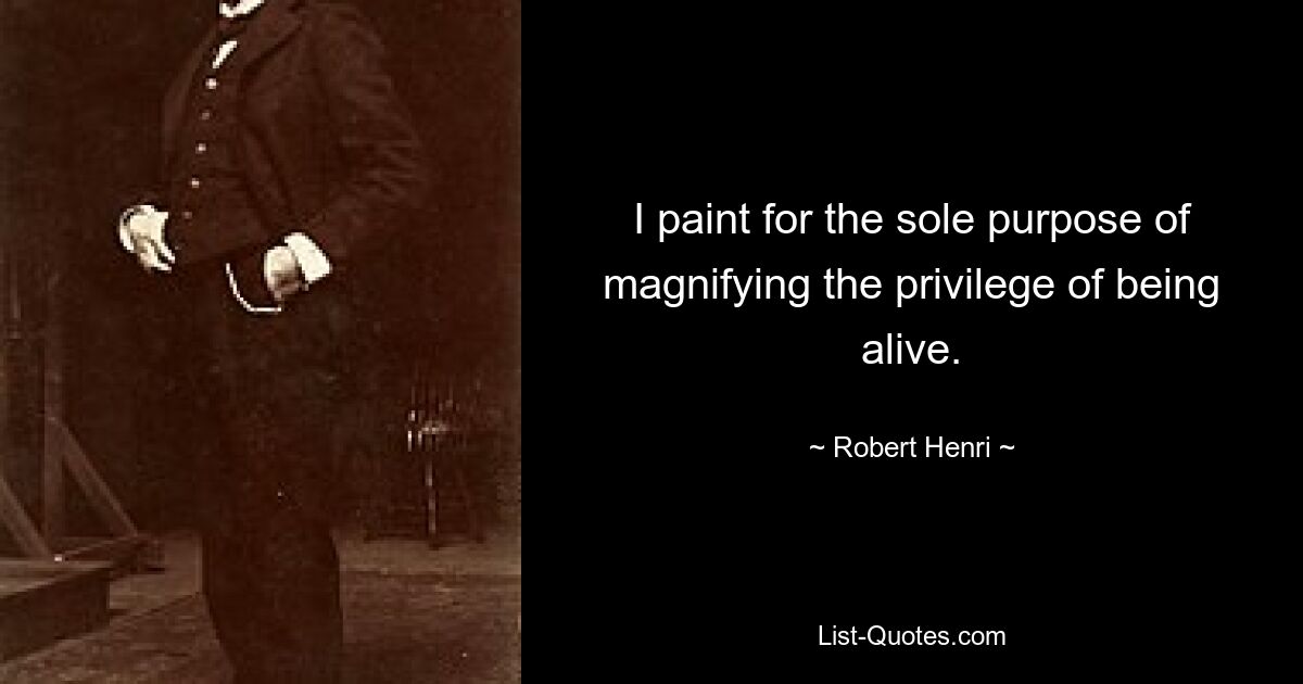 I paint for the sole purpose of magnifying the privilege of being alive. — © Robert Henri