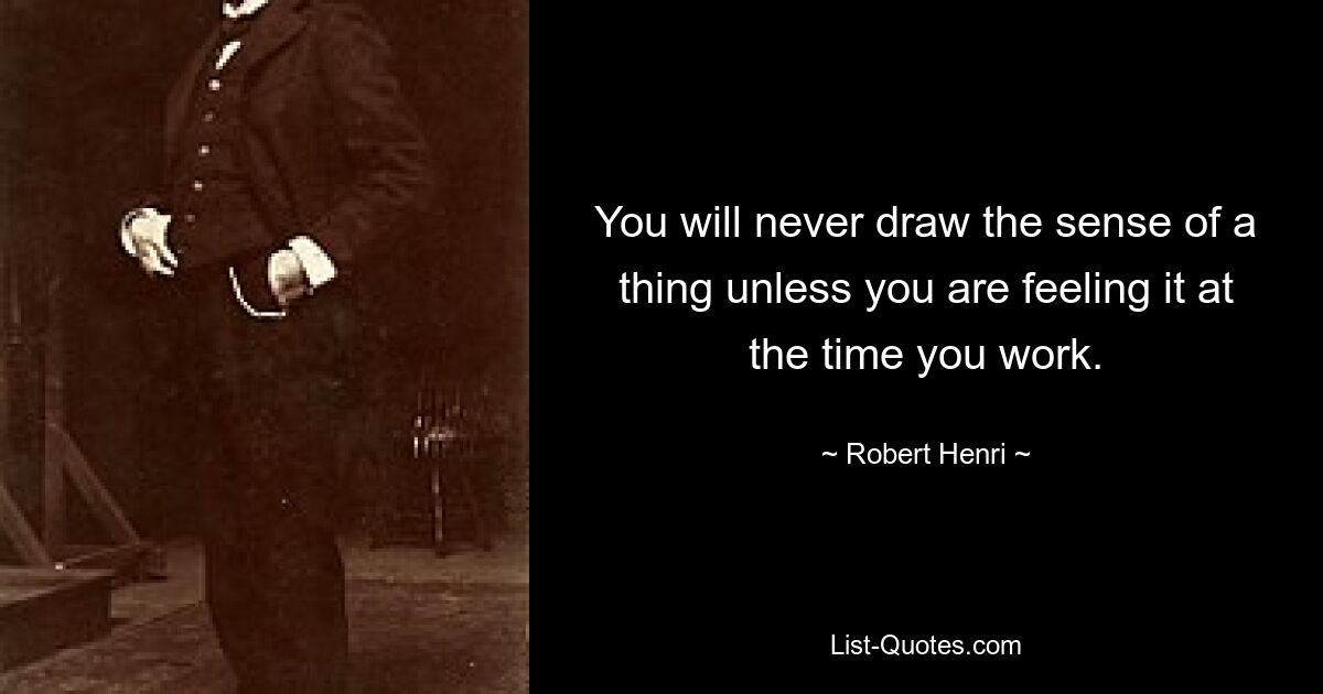 You will never draw the sense of a thing unless you are feeling it at the time you work. — © Robert Henri