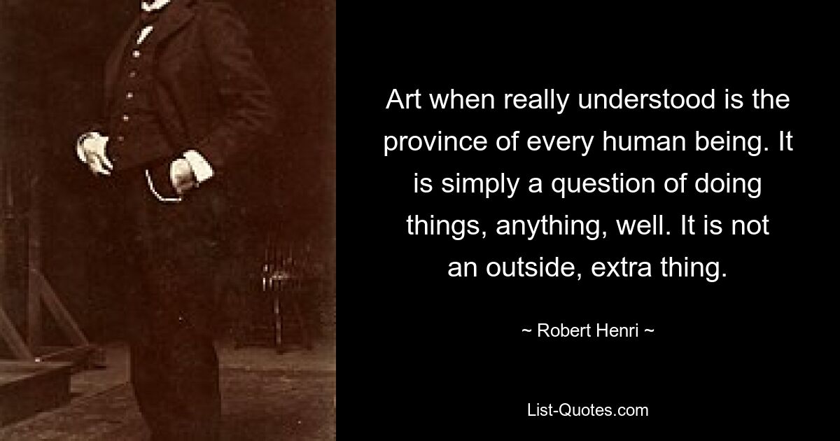 Art when really understood is the province of every human being. It is simply a question of doing things, anything, well. It is not an outside, extra thing. — © Robert Henri