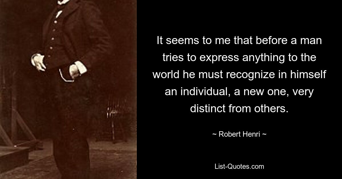 It seems to me that before a man tries to express anything to the world he must recognize in himself an individual, a new one, very distinct from others. — © Robert Henri