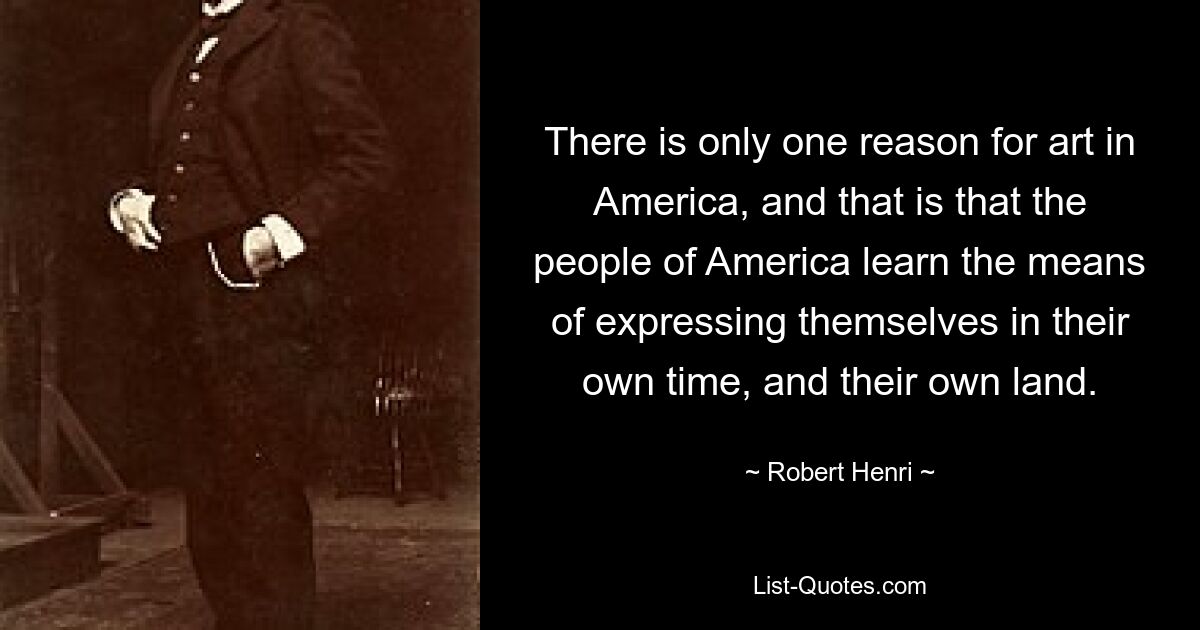 There is only one reason for art in America, and that is that the people of America learn the means of expressing themselves in their own time, and their own land. — © Robert Henri