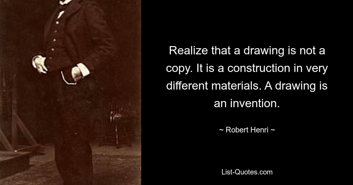 Realize that a drawing is not a copy. It is a construction in very different materials. A drawing is an invention. — © Robert Henri