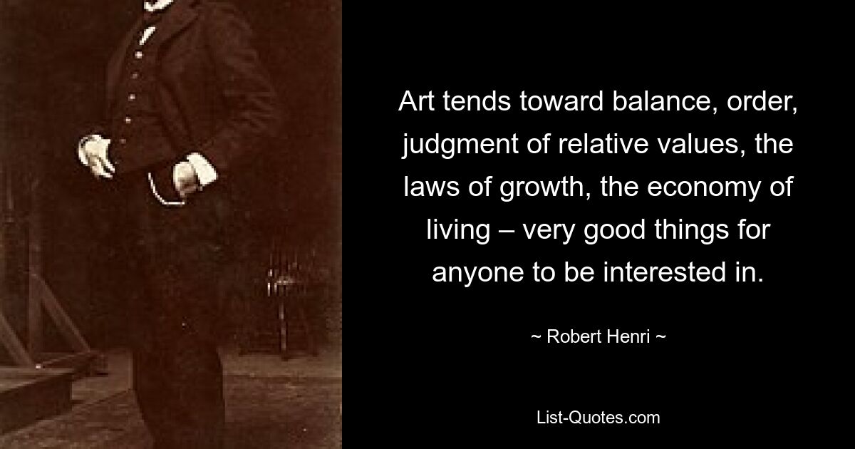 Art tends toward balance, order, judgment of relative values, the laws of growth, the economy of living – very good things for anyone to be interested in. — © Robert Henri