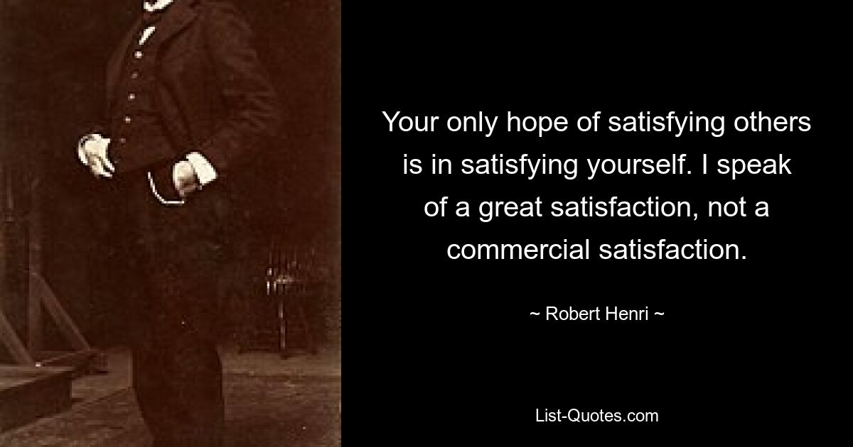 Your only hope of satisfying others is in satisfying yourself. I speak of a great satisfaction, not a commercial satisfaction. — © Robert Henri