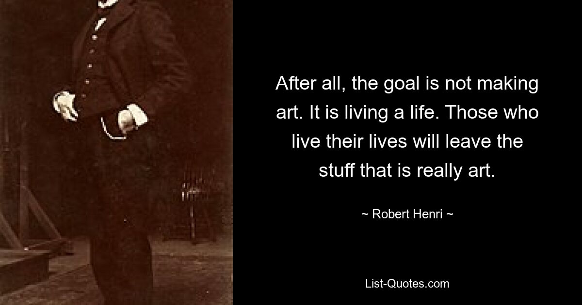 After all, the goal is not making art. It is living a life. Those who live their lives will leave the stuff that is really art. — © Robert Henri