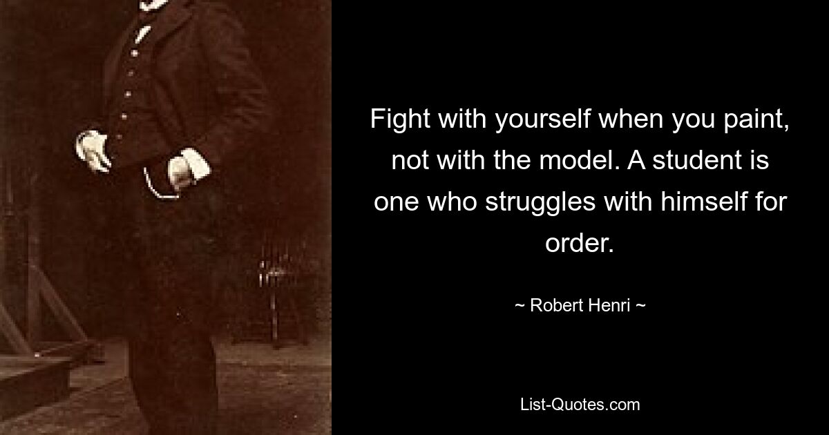 Fight with yourself when you paint, not with the model. A student is one who struggles with himself for order. — © Robert Henri